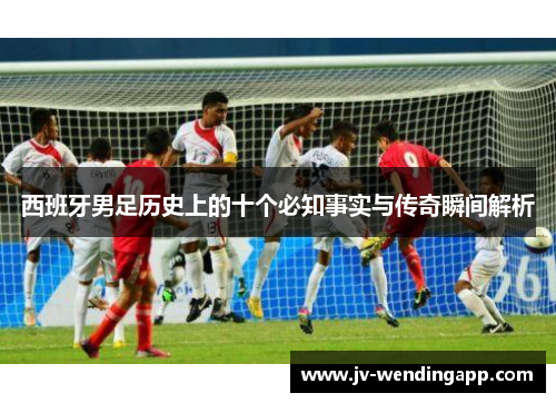 西班牙男足历史上的十个必知事实与传奇瞬间解析