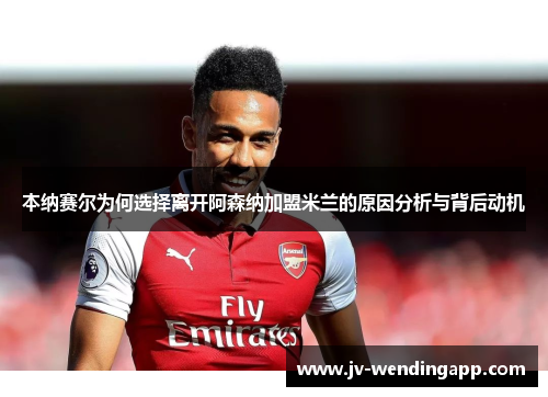 本纳赛尔为何选择离开阿森纳加盟米兰的原因分析与背后动机 本纳赛尔为何选择离开阿森纳加盟米兰的原因分析与背后动机