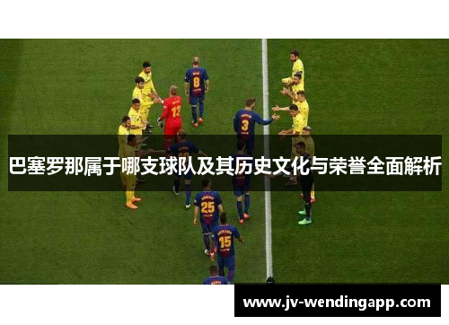 巴塞罗那属于哪支球队及其历史文化与荣誉全面解析