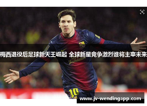 梅西退役后足球新天王崛起 全球新星竞争激烈谁将主宰未来