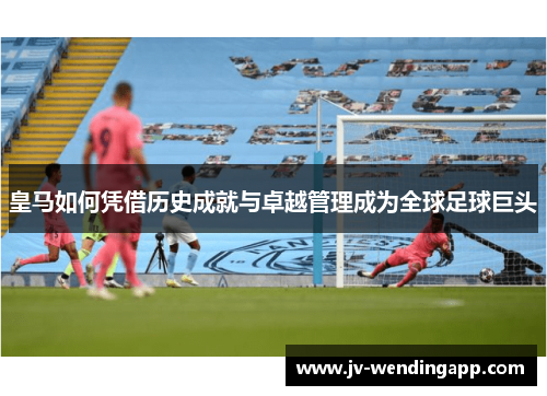 皇马如何凭借历史成就与卓越管理成为全球足球巨头