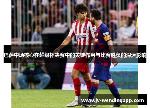 巴萨中场核心在超级杯决赛中的关键作用与比赛胜负的深远影响 巴萨中场核心在超级杯决赛中的关键作用与比赛胜负的深远影响
