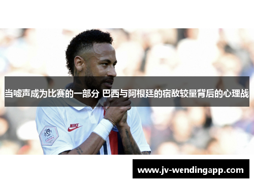 当嘘声成为比赛的一部分 巴西与阿根廷的宿敌较量背后的心理战 当嘘声成为比赛的一部分 巴西与阿根廷的宿敌较量背后的心理战