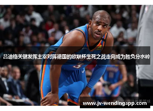 吕迪格关键发挥主宰对阵德国的欧联杯生死之战走向成为胜负分水岭