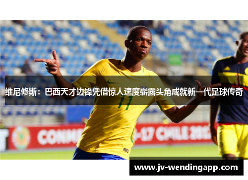 维尼修斯：巴西天才边锋凭借惊人速度崭露头角成就新一代足球传奇