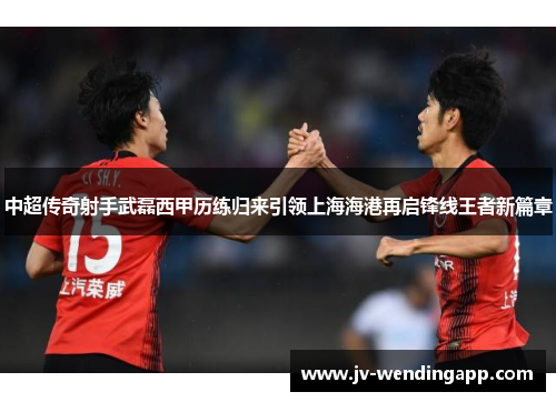 中超传奇射手武磊西甲历练归来引领上海海港再启锋线王者新篇章