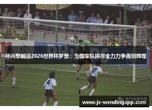 孙兴慜畅谈2026世界杯梦想：为国家队拼尽全力力争再创辉煌