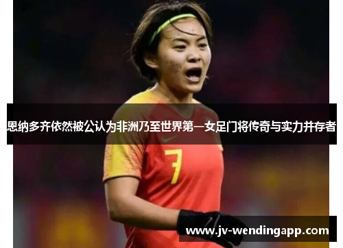 恩纳多齐依然被公认为非洲乃至世界第一女足门将传奇与实力并存者 恩纳多齐依然被公认为非洲乃至世界第一女足门将传奇与实力并存者