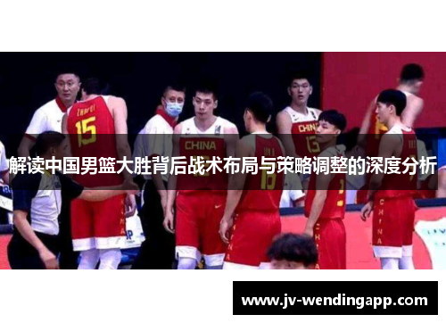 解读中国男篮大胜背后战术布局与策略调整的深度分析