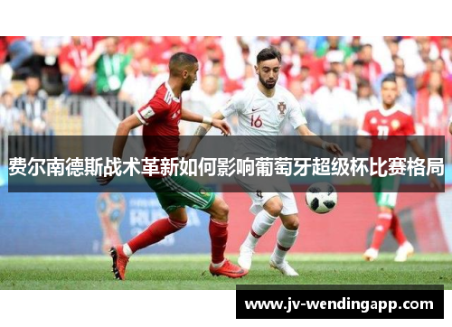 费尔南德斯战术革新如何影响葡萄牙超级杯比赛格局