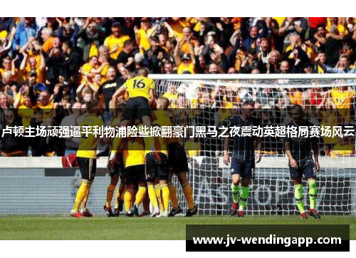 卢顿主场顽强逼平利物浦险些掀翻豪门黑马之夜震动英超格局赛场风云